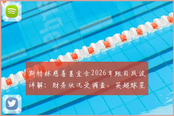 斯特林慈善基金会2026年账目风波详解：财务状况受调查，英超球星慈善监管引关注