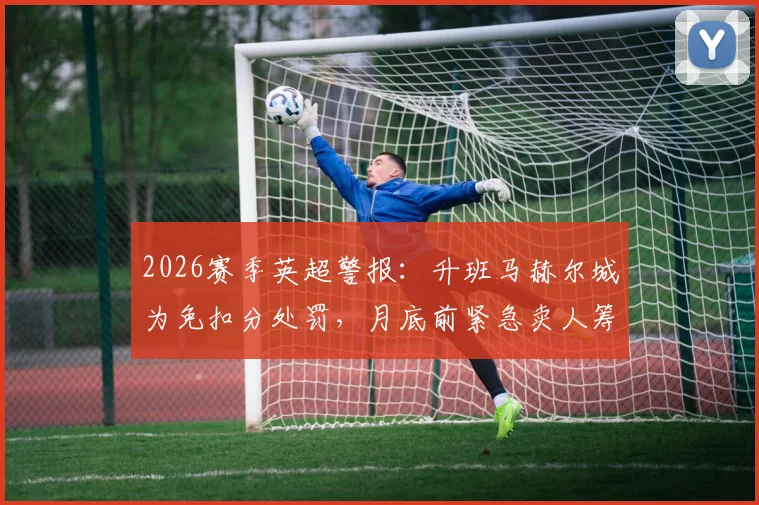 2026赛季英超警报：升班马赫尔城为免扣分处罚，月底前紧急卖人筹钱内幕解读