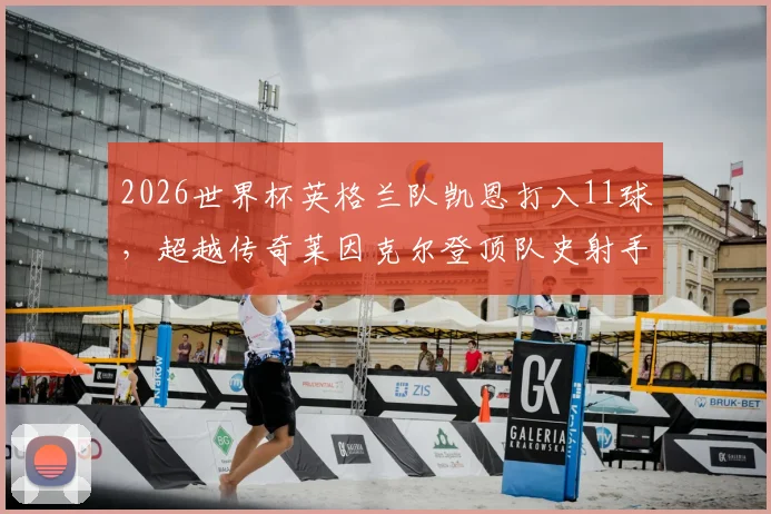 2026世界杯英格兰队凯恩打入11球，超越传奇莱因克尔登顶队史射手榜，看这位三狮军团队长如何做到的