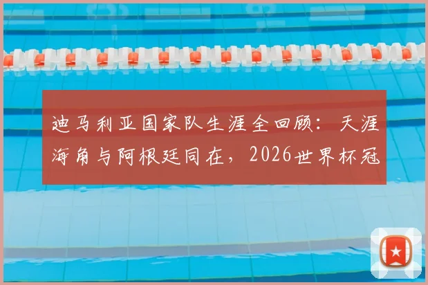 迪马利亚国家队生涯全回顾：天涯海角与阿根廷同在，2026世界杯冠军之路他仍是关键