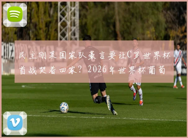 民主刚果国家队豪言要让C罗世界杯首战哭着回家？2026年世界杯葡萄牙与民主刚果对决前景深度解析
