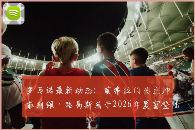 罗马诺最新动态：前弗拉门戈主帅菲利佩·路易斯或于2026年夏窗登陆欧洲，多家俱乐部已展开接触