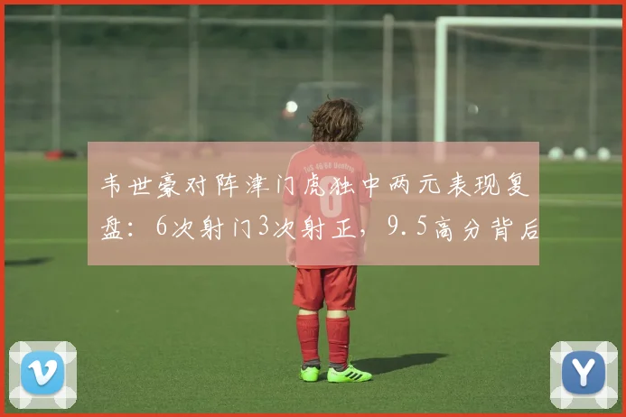 韦世豪对阵津门虎独中两元表现复盘：6次射门3次射正，9.5高分背后有何关键数据支撑