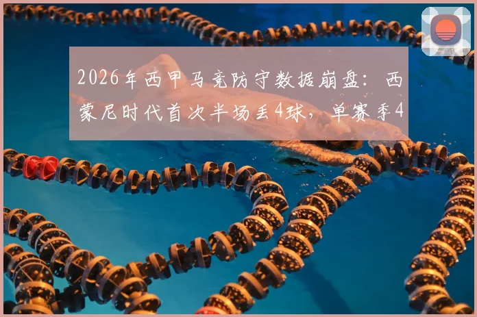 2026年西甲马竞防守数据崩盘:西蒙尼时代首次半场丢4球,单赛季44失球创历史新高背后解析