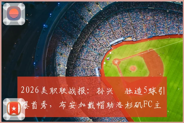 2026美职联战报:孙兴慜独造5球引爆首秀,布安加戴帽助洛杉矶FC主场5比0横扫奥兰多城