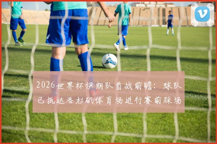 2026世界杯伊朗队首战前瞻:球队已抵达洛杉矶体育场进行赛前踩场,完整赛程与对手分析