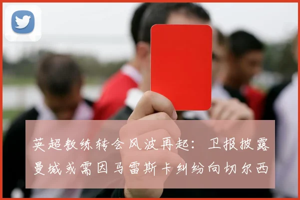 英超教练转会风波再起：卫报披露曼城或需因马雷斯卡纠纷向切尔西赔偿超千万英镑