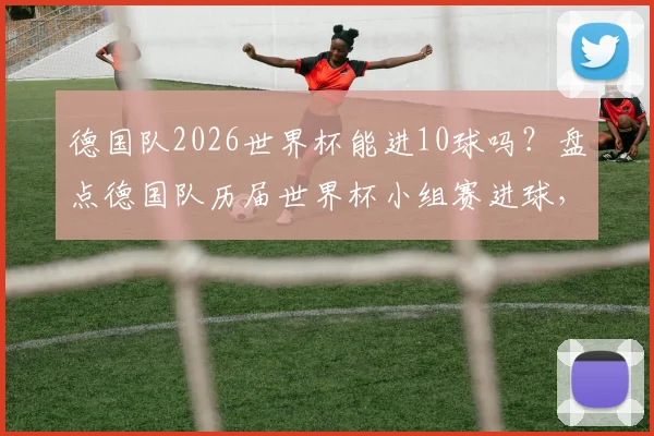 德国队2026世界杯能进10球吗?盘点德国队历届世界杯小组赛进球,对比巴西历史总进球数,分析其单届破10+球规律
