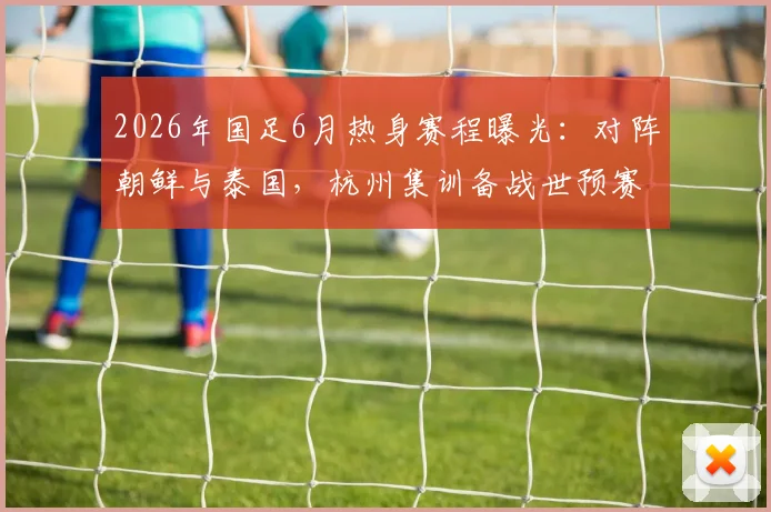 2026年国足6月热身赛程曝光：对阵朝鲜与泰国，杭州集训备战世预赛，看点与购票指南