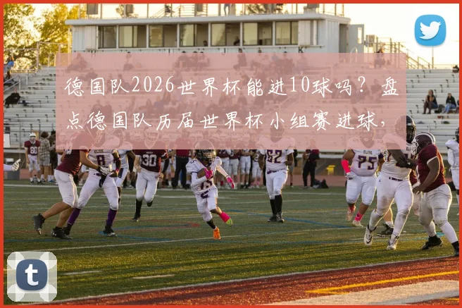 德国队2026世界杯能进10球吗？盘点德国队历届世界杯小组赛进球，对比巴西历史总进球数，分析其单届破10+球规律
