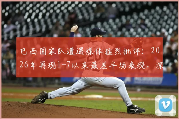 巴西国家队遭遇媒体猛烈批评：2026年再现1-7以来最差半场表现，深度剖析球队战术与状态问题