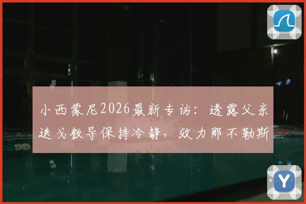 小西蒙尼2026最新专访：透露父亲迭戈教导保持冷静，效力那不勒斯不挑位置甘心为球队付出