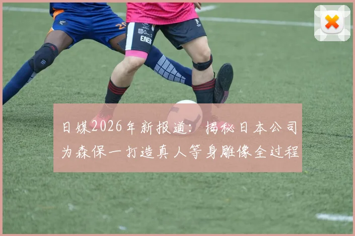 日媒2026年新报道：揭秘日本公司为森保一打造真人等身雕像全过程，技术细节首次公开