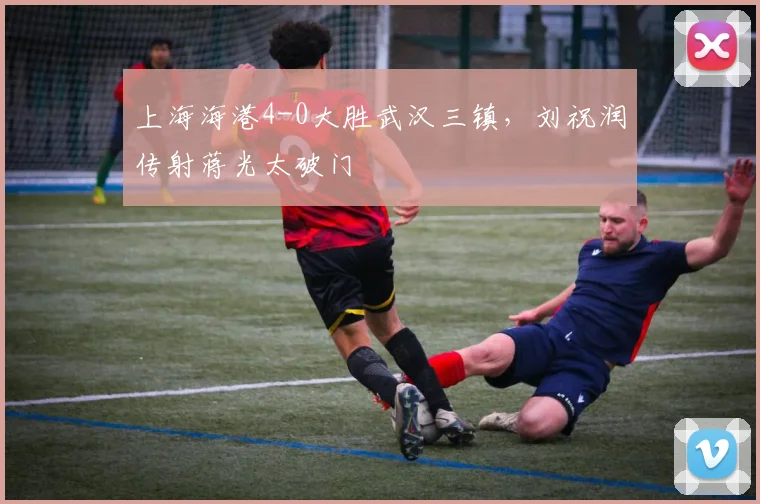 上海海港4-0大胜武汉三镇,刘祝润传射蒋光太破门
