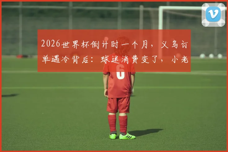 2026世界杯倒计时一个月，义乌订单遇冷背后：球迷消费变了，小老板如何应变？