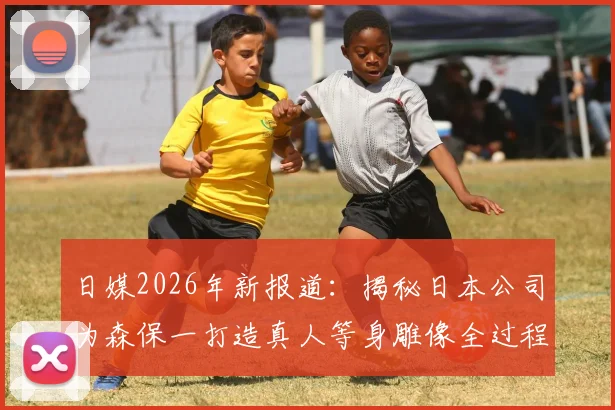 日媒2026年新报道:揭秘日本公司为森保一打造真人等身雕像全过程,技术细节首次公开