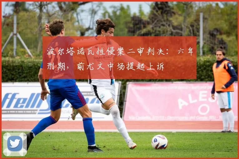波尔塔诺瓦性侵案二审判决：六年刑期，前尤文中场提起上诉