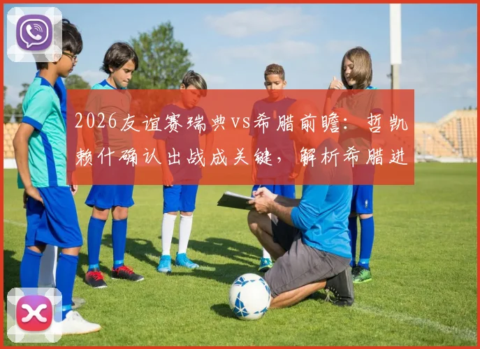 2026友谊赛瑞典vs希腊前瞻：哲凯赖什确认出战成关键，解析希腊进攻哑火困局与胜负预测