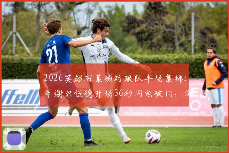 2026英超布莱顿对狼队半场集锦：辛谢尔伍德开场36秒闪电破门，海鸥2-0领先战术分析