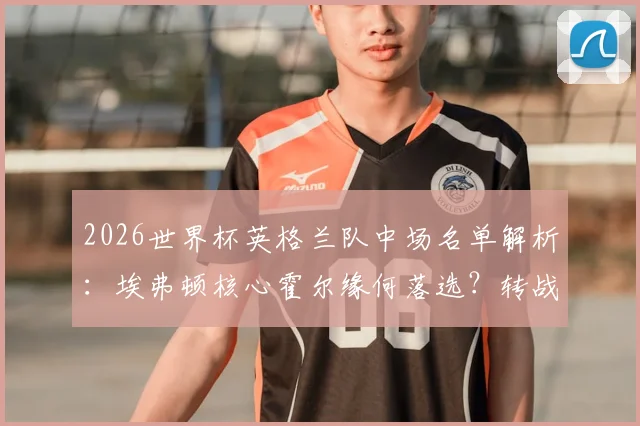 2026世界杯英格兰队中场名单解析:埃弗顿核心霍尔缘何落选?转战爱尔兰国家队前景探讨