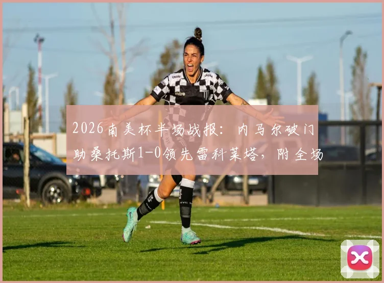 2026南美杯半场战报：内马尔破门助桑托斯1-0领先雷科莱塔，附全场技术统计与晋级前景分析