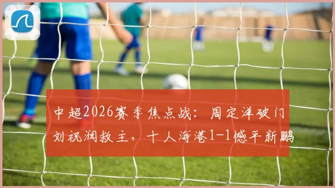 中超2026赛季焦点战：周定洋破门刘祝润救主，十人海港1-1憾平新鹏城，附全场技术统计与球员评分
