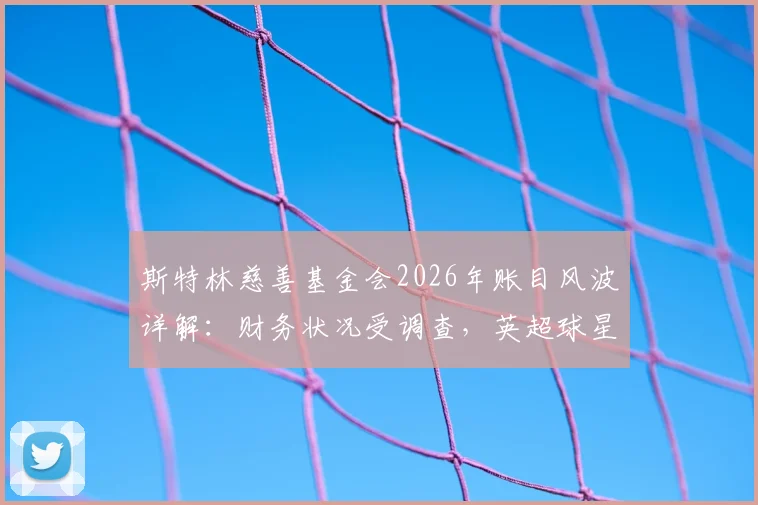 斯特林慈善基金会2026年账目风波详解:财务状况受调查,英超球星慈善监管引关注