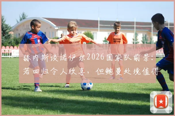 赫内斯谈诺伊尔2026国家队前景：若回归令人欣喜，但鲍曼处境值得同情