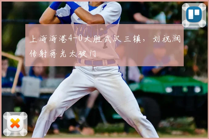 上海海港4-0大胜武汉三镇，刘祝润传射蒋光太破门