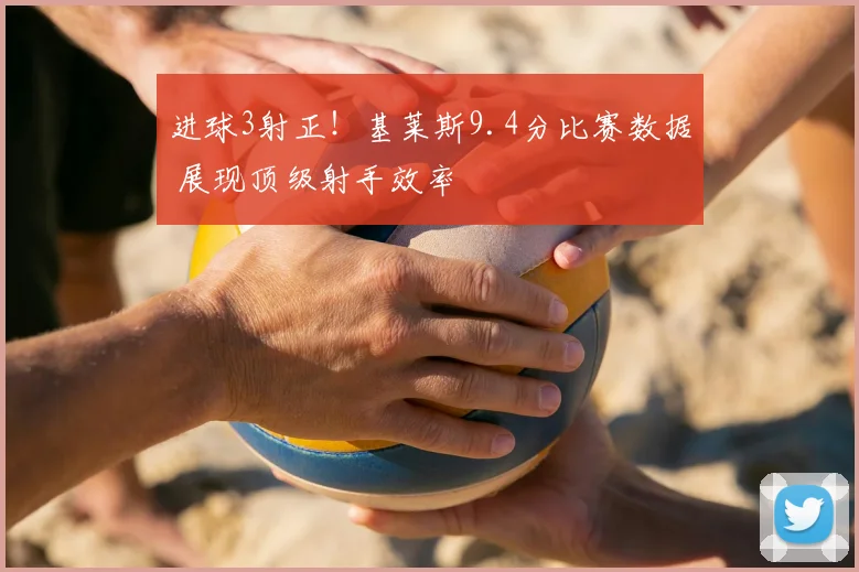 进球3射正!基莱斯9.4分比赛数据 展现顶级射手效率