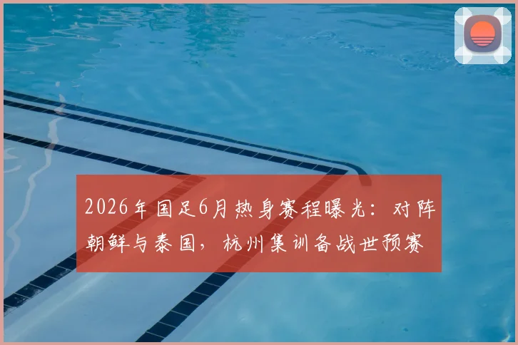 2026年国足6月热身赛程曝光:对阵朝鲜与泰国,杭州集训备战世预赛,看点与购票指南