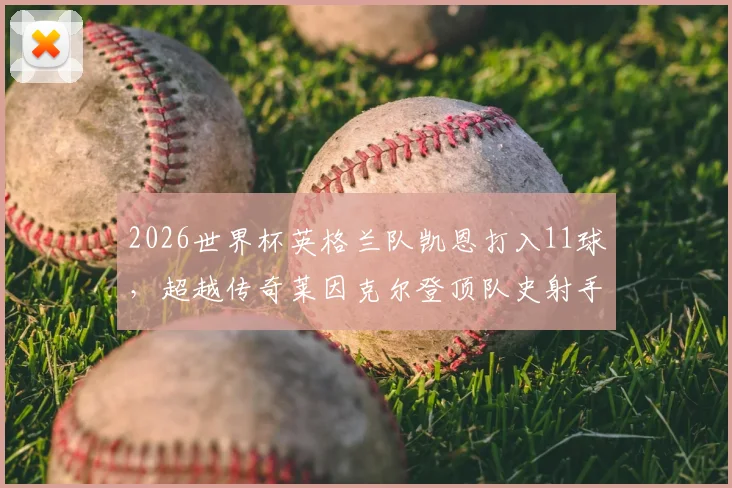 2026世界杯英格兰队凯恩打入11球,超越传奇莱因克尔登顶队史射手榜,看这位三狮军团队长如何做到的