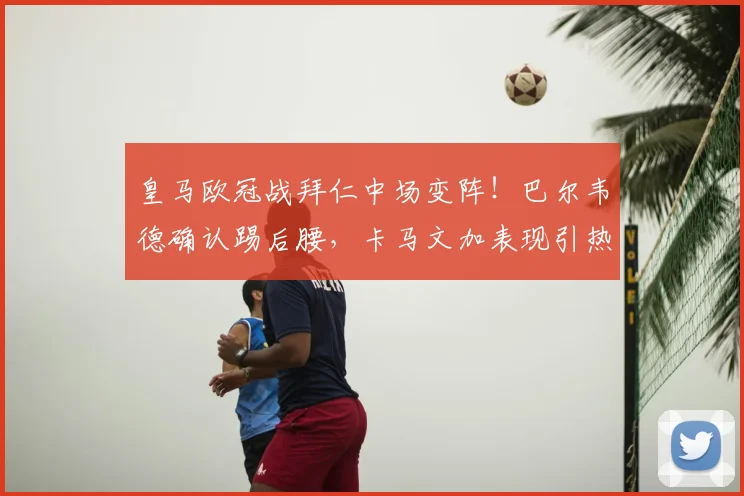 皇马欧冠战拜仁中场变阵！巴尔韦德确认踢后腰，卡马文加表现引热议