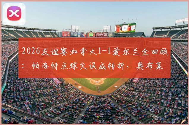2026友谊赛加拿大1-1爱尔兰全回顾：帕洛特点球失误成转折，奥布莱恩乌龙球引热议，附双方球员关键数据解析