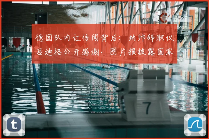 德国队内讧传闻背后：纳帅辞职仅吕迪格公开感谢，图片报披露国家队内部真实氛围