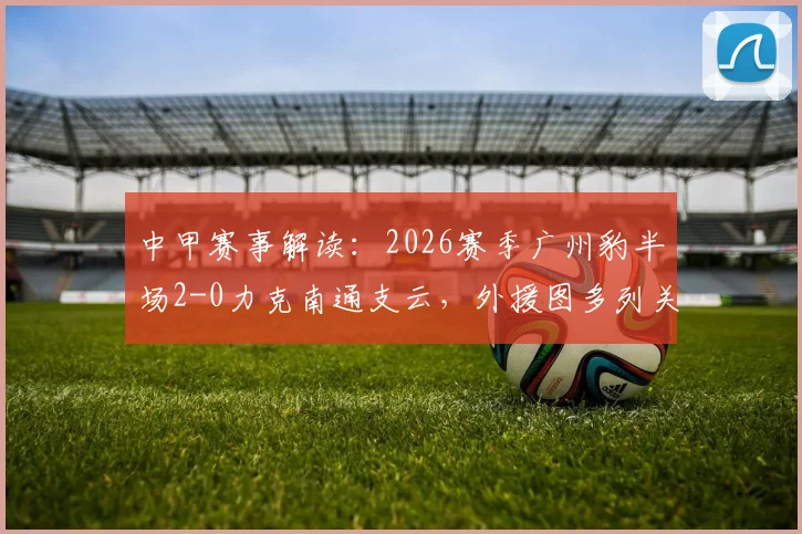 中甲赛事解读：2026赛季广州豹半场2-0力克南通支云，外援图多列关键破门，附比赛全程回顾与战术分析