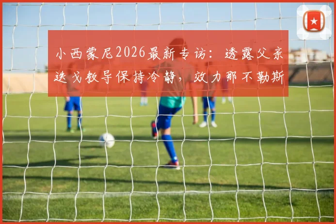 小西蒙尼2026最新专访:透露父亲迭戈教导保持冷静,效力那不勒斯不挑位置甘心为球队付出