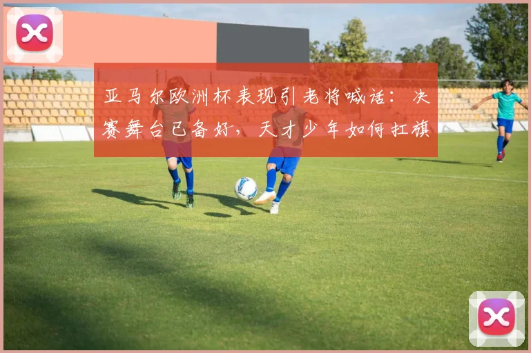 亚马尔欧洲杯表现引老将喊话：决赛舞台已备好，天才少年如何扛旗？