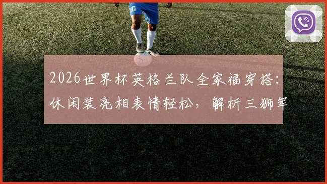 2026世界杯英格兰队全家福穿搭：休闲装亮相表情轻松，解析三狮军团赛前状态