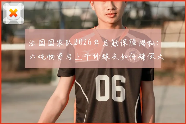 法国国家队2026年后勤保障揭秘：六吨物资与上千件球衣如何确保大赛备战，附球队物资管理清单参考