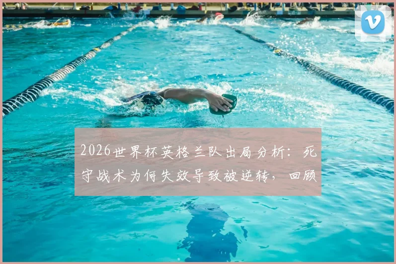2026世界杯英格兰队出局分析:死守战术为何失效导致被逆转,回顾最糟糕的淘汰方式