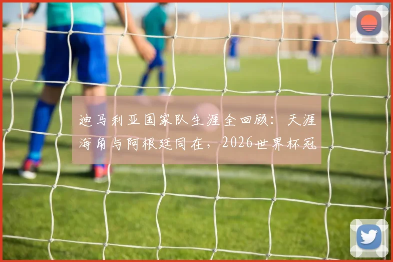 迪马利亚国家队生涯全回顾:天涯海角与阿根廷同在,2026世界杯冠军之路他仍是关键