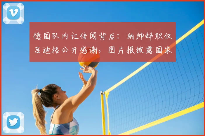 德国队内讧传闻背后：纳帅辞职仅吕迪格公开感谢，图片报披露国家队内部真实氛围