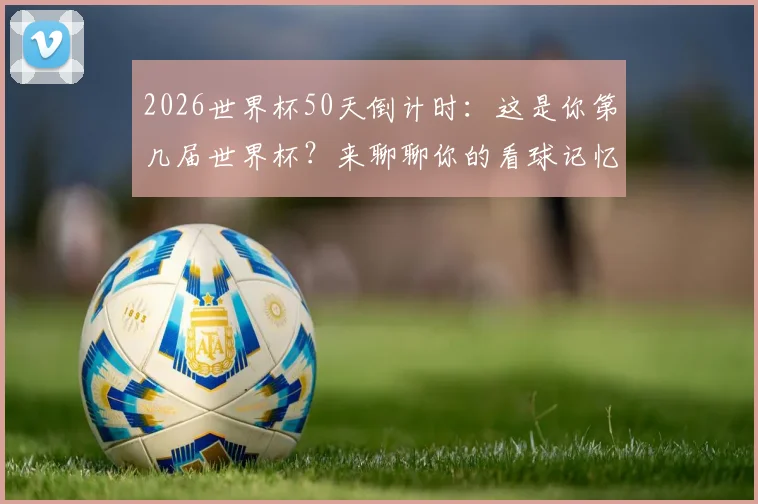 2026世界杯50天倒计时:这是你第几届世界杯?来聊聊你的看球记忆与冠军预测