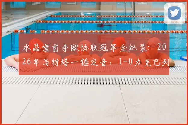 水晶宫首夺欧协联冠军全纪录：2026年马特塔一锤定音，1-0力克巴列卡诺终结无冠史