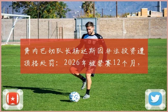 费内巴切队长杨达斯因非法投资遭顶格处罚：2026年被禁赛12个月，事件始末深度解析