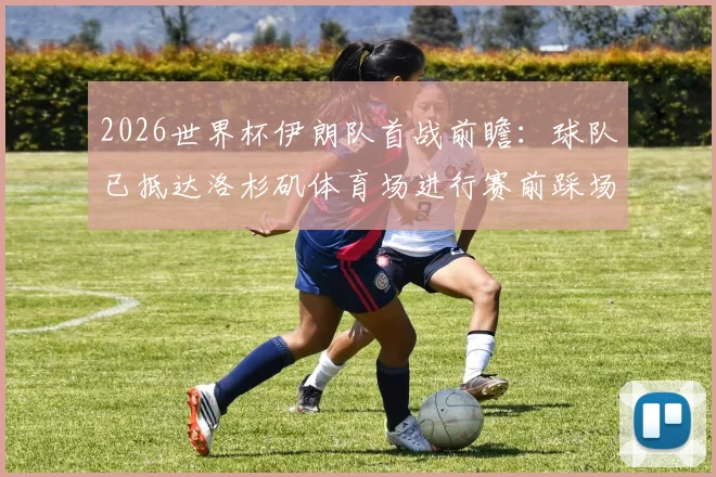 2026世界杯伊朗队首战前瞻：球队已抵达洛杉矶体育场进行赛前踩场，完整赛程与对手分析