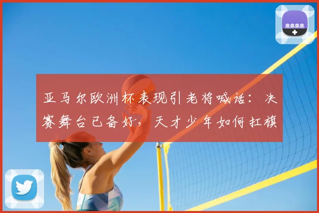 亚马尔欧洲杯表现引老将喊话：决赛舞台已备好，天才少年如何扛旗？
