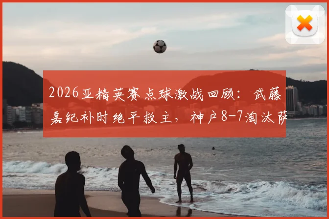 2026亚精英赛点球激战回顾:武藤嘉纪补时绝平救主,神户8-7淘汰萨德晋级全解析