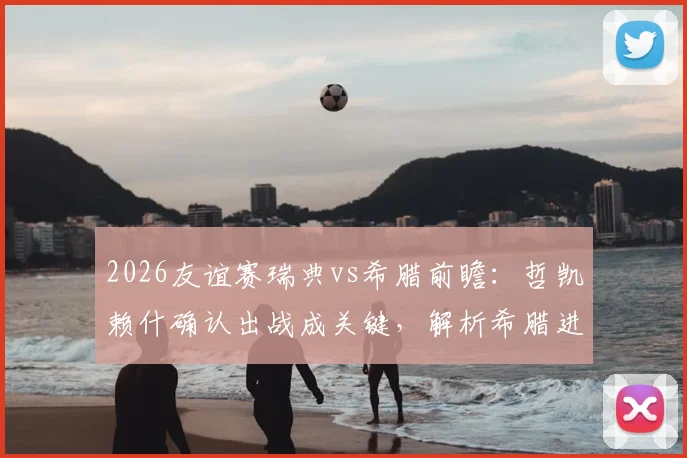 2026友谊赛瑞典vs希腊前瞻:哲凯赖什确认出战成关键,解析希腊进攻哑火困局与胜负预测